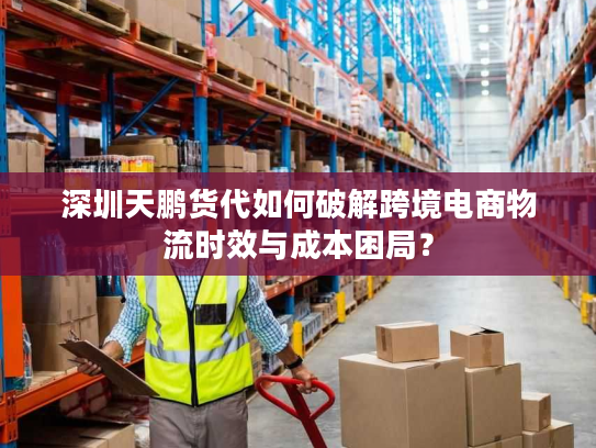 深圳天鹏货代如何破解跨境电商物流时效与成本困局? 深圳天鹏货代如何破解跨境电商物流时效与成本困局?