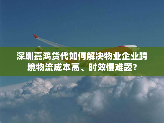 深圳嘉鸿货代如何解决物业企业跨境物流成本高、时效慢难题？