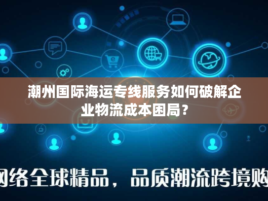 潮州国际海运专线服务如何破解企业物流成本困局？