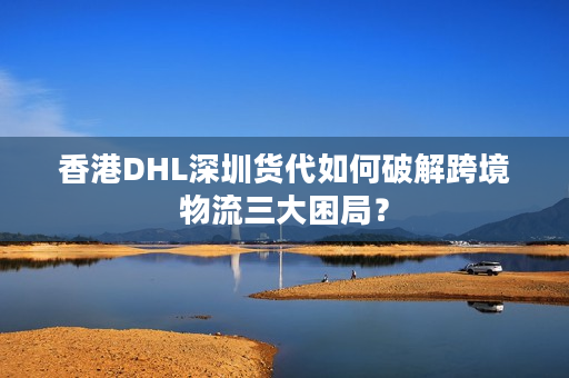 香港DHL深圳货代如何破解跨境物流三大困局？