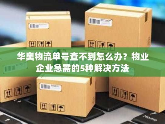 华奥物流单号查不到怎么办？物业企业急需的5种解决方法