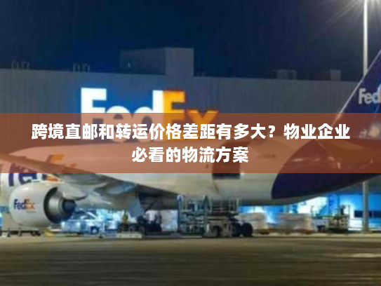 跨境直邮和转运价格差距有多大？物业企业必看的物流方案