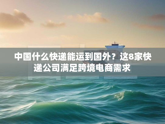 中国什么快递能运到国外？这8家快递公司满足跨境电商需求