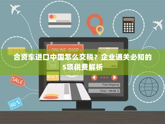 合资车进口中国怎么交税？企业通关必知的5项税费解析