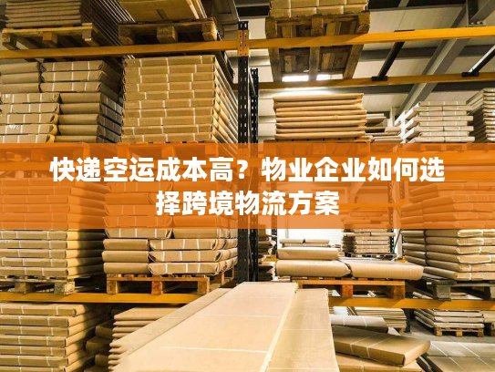 快递空运成本高?物业企业如何选择跨境物流方案 快递空运成本高?物业企业如何选择跨境物流方案