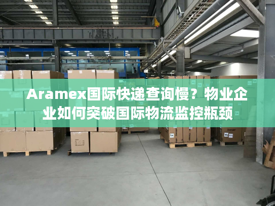 Aramex国际快递查询慢？物业企业如何突破国际物流监控瓶颈