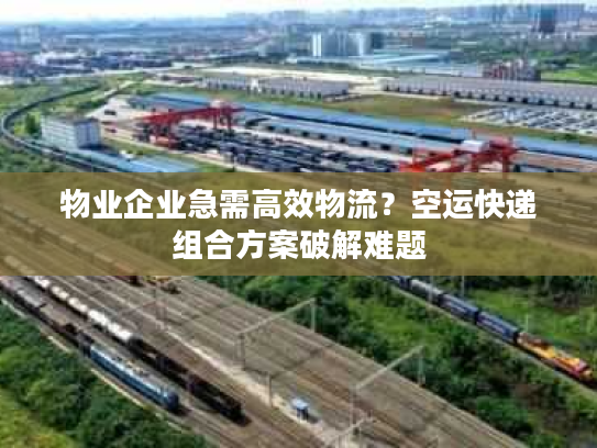 物业企业急需高效物流？空运快递组合方案破解难题