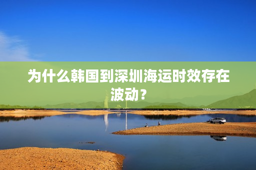 为什么韩国到深圳海运时效存在波动？