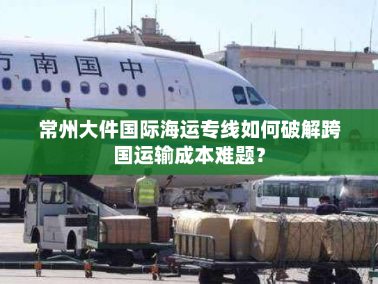 常州大件国际海运专线如何破解跨国运输成本难题？