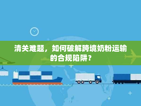 清关难题，如何破解跨境奶粉运输的合规陷阱？
