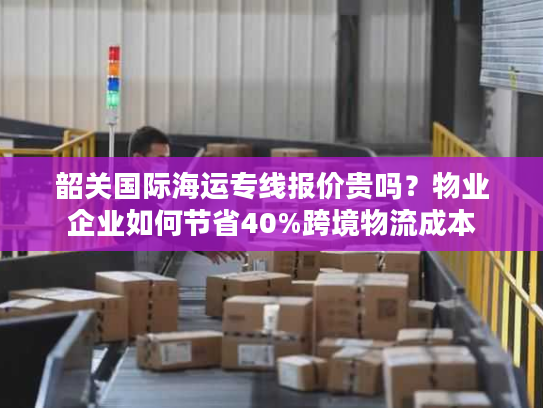 韶关国际海运专线报价贵吗？物业企业如何节省40%跨境物流成本