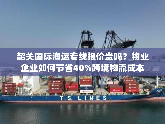 韶关国际海运专线报价贵吗？物业企业如何节省40%跨境物流成本