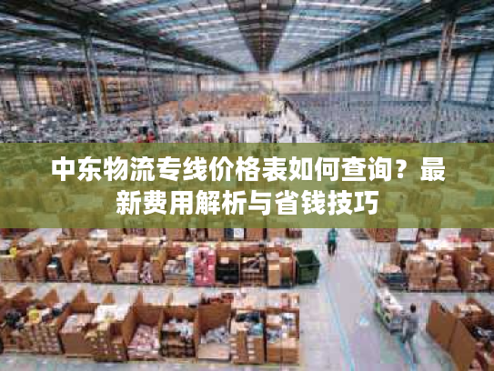 中东物流专线价格表如何查询？最新费用解析与省钱技巧