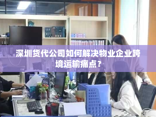 深圳货代公司如何解决物业企业跨境运输痛点？