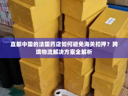 直邮中国的法国药店如何避免海关扣押？跨境物流解决方案全解析