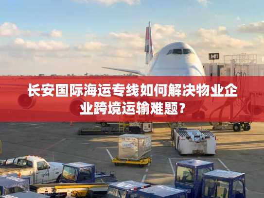 长安国际海运专线如何解决物业企业跨境运输难题？