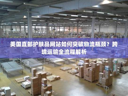 美国直邮护肤品网站如何突破物流瓶颈？跨境运输全流程解析