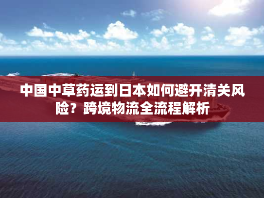 中国中草药运到日本如何避开清关风险？跨境物流全流程解析