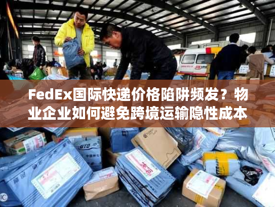 FedEx国际快递价格陷阱频发？物业企业如何避免跨境运输隐性成本