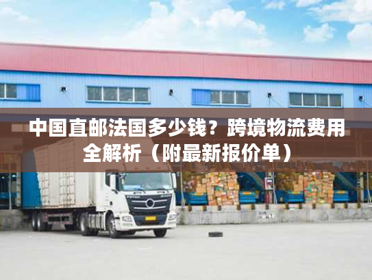 中国直邮法国多少钱？跨境物流费用全解析（附最新报价单）