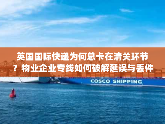 英国国际快递为何总卡在清关环节？物业企业专线如何破解延误与丢件