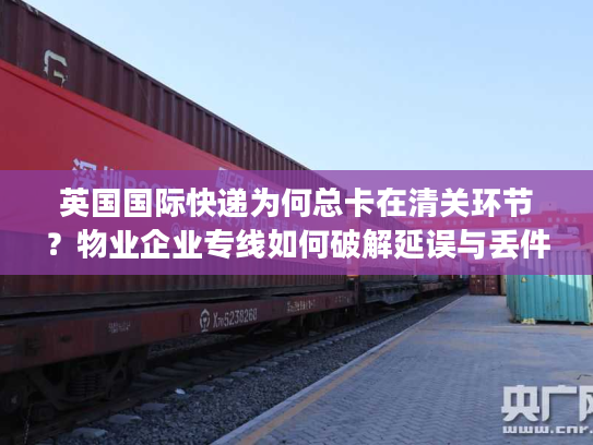 英国国际快递为何总卡在清关环节？物业企业专线如何破解延误与丢件