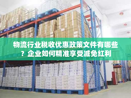 物流行业税收优惠政策文件有哪些？企业如何精准享受减免红利