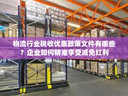 物流行业税收优惠政策文件有哪些？企业如何精准享受减免红利