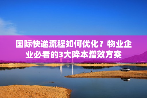 国际快递流程如何优化？物业企业必看的3大降本增效方案