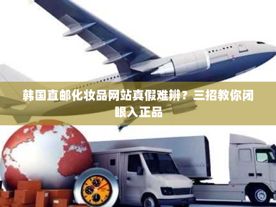 韩国直邮化妆品网站真假难辨？三招教你闭眼入正品