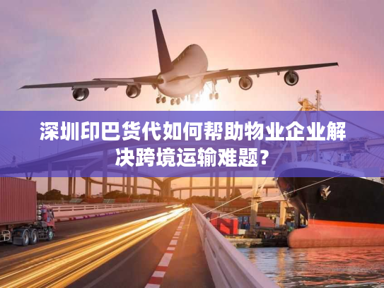 深圳印巴货代如何帮助物业企业解决跨境运输难题？