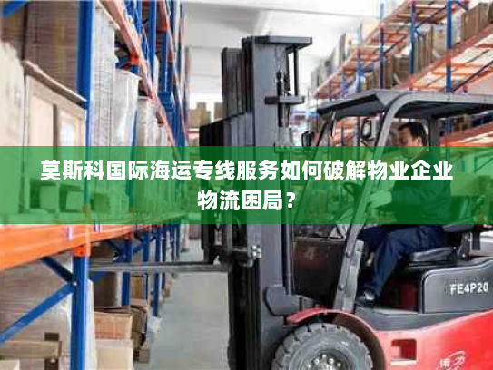 莫斯科国际海运专线服务如何破解物业企业物流困局？