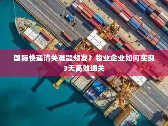国际快递清关难题频发？物业企业如何实现3天高效通关