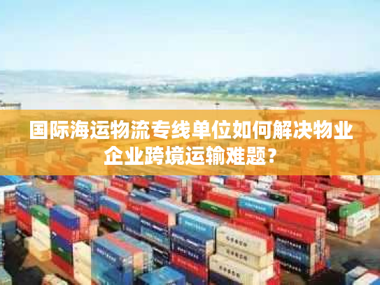 国际海运物流专线单位如何解决物业企业跨境运输难题？
