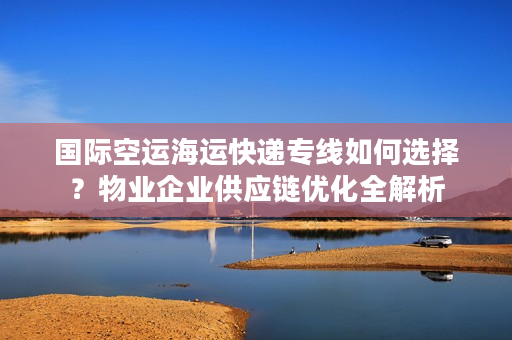 国际空运海运快递专线如何选择？物业企业供应链优化全解析