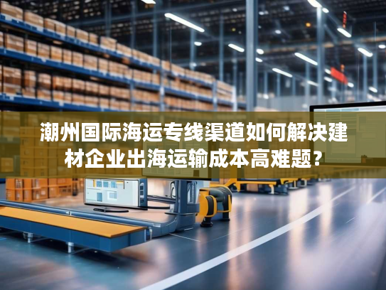 潮州国际海运专线渠道如何解决建材企业出海运输成本高难题？