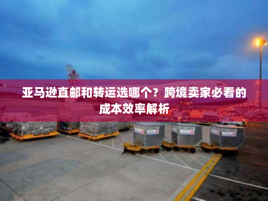 亚马逊直邮和转运选哪个？跨境卖家必看的成本效率解析