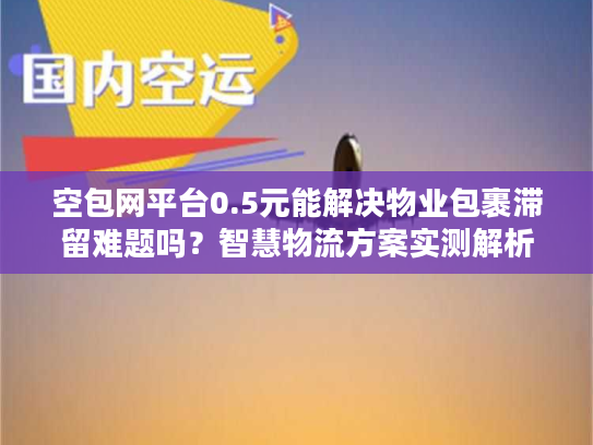 空包网平台0.5元能解决物业包裹滞留难题吗？智慧物流方案实测解析