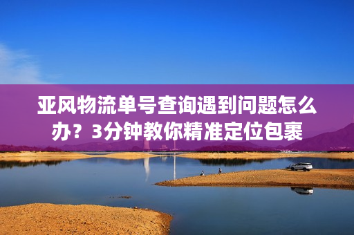 亚风物流单号查询遇到问题怎么办?3分钟教你精准定位包裹 亚风物流单号查询遇到问题怎么办?3分钟教你精准定位包裹