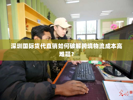 深圳国际货代直销如何破解跨境物流成本高难题？
