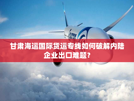 甘肃海运国际货运专线如何破解内陆企业出口难题？