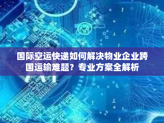 国际空运快递如何解决物业企业跨国运输难题？专业方案全解析