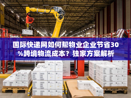 国际快递网如何帮物业企业节省30%跨境物流成本？独家方案解析