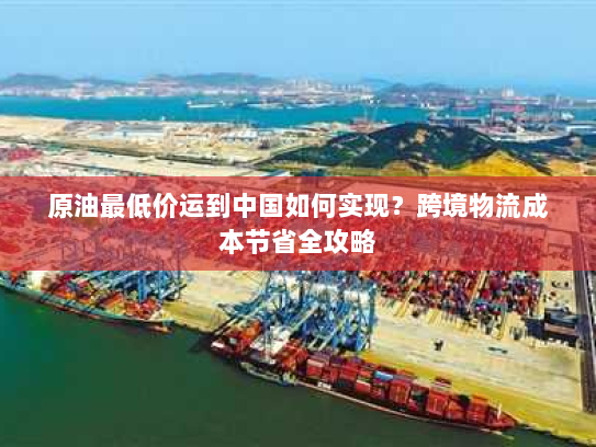 原油最低价运到中国如何实现？跨境物流成本节省全攻略