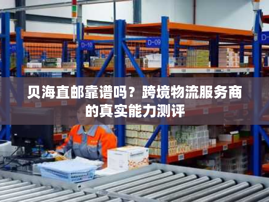 贝海直邮靠谱吗？跨境物流服务商的真实能力测评