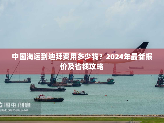 中国海运到迪拜费用多少钱？2024年最新报价及省钱攻略
