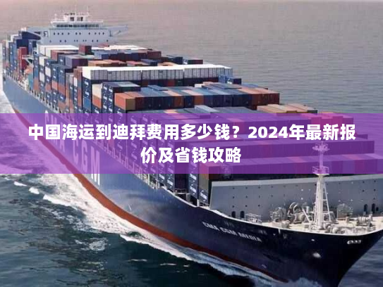 中国海运到迪拜费用多少钱？2024年最新报价及省钱攻略