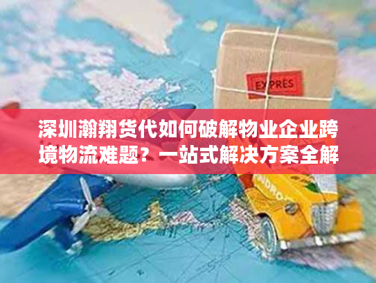 深圳瀚翔货代如何破解物业企业跨境物流难题？一站式解决方案全解析