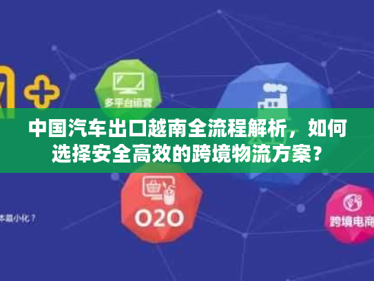 中国汽车出口越南全流程解析，如何选择安全高效的跨境物流方案？