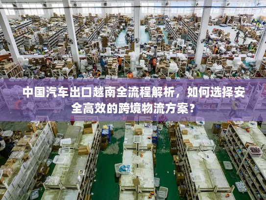 中国汽车出口越南全流程解析，如何选择安全高效的跨境物流方案？